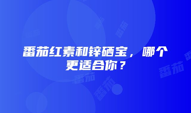 番茄红素和锌硒宝，哪个更适合你？