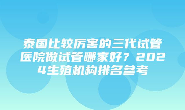 泰国比较厉害的三代试管医院做试管哪家好？2024生殖机构排名参考