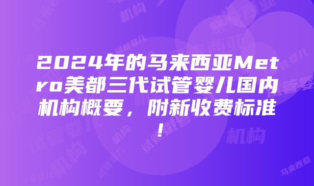 2024年的马来西亚Metro美都三代试管婴儿国内机构概要，附新收费标准！