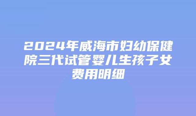 2024年威海市妇幼保健院三代试管婴儿生孩子女费用明细