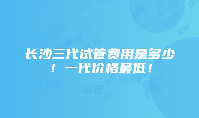 长沙三代试管费用是多少！一代价格最低！