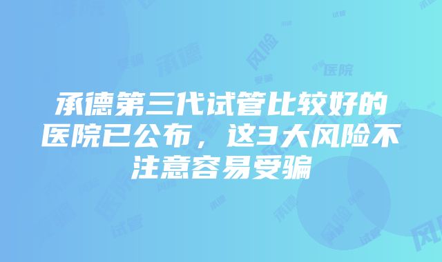 承德第三代试管比较好的医院已公布，这3大风险不注意容易受骗