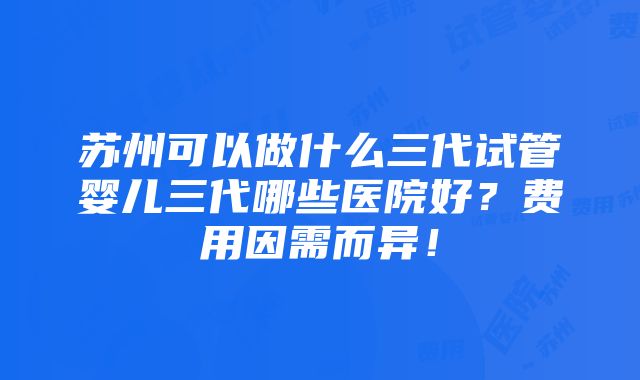 苏州可以做什么三代试管婴儿三代哪些医院好？费用因需而异！