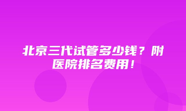 北京三代试管多少钱？附医院排名费用！