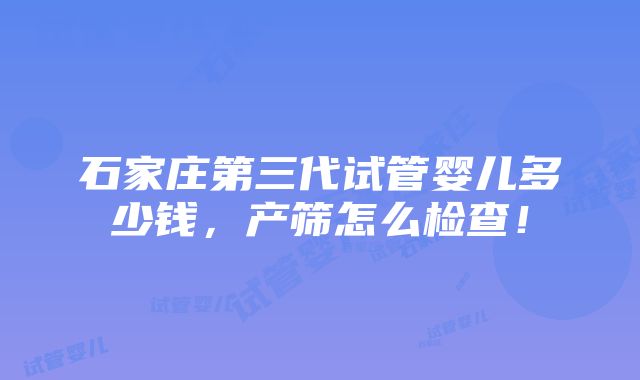 石家庄第三代试管婴儿多少钱，产筛怎么检查！