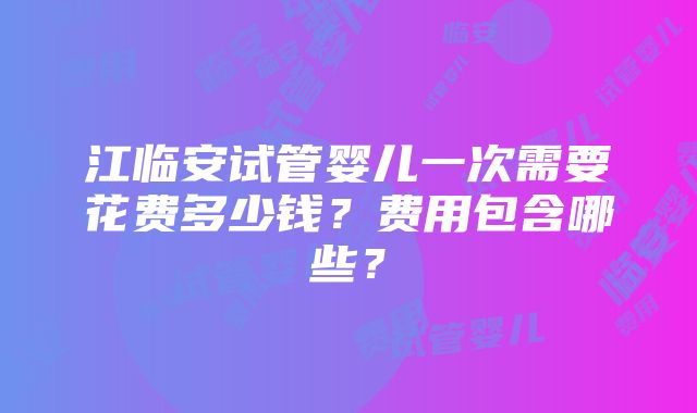 江临安试管婴儿一次需要花费多少钱？费用包含哪些？