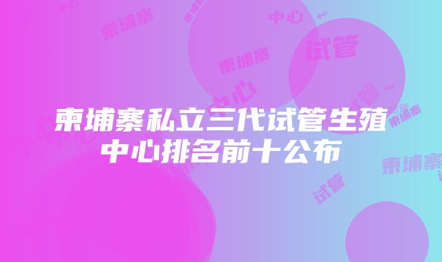 柬埔寨私立三代试管生殖中心排名前十公布