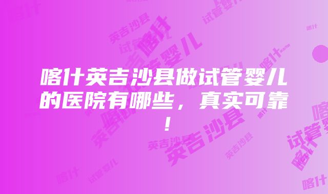 喀什英吉沙县做试管婴儿的医院有哪些，真实可靠！