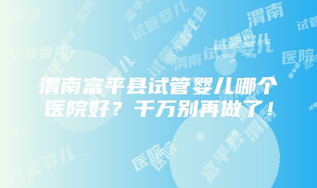 渭南富平县试管婴儿哪个医院好？千万别再做了！