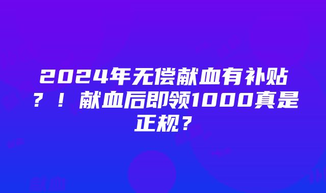 2024年无偿献血有补贴？！献血后即领1000真是正规？