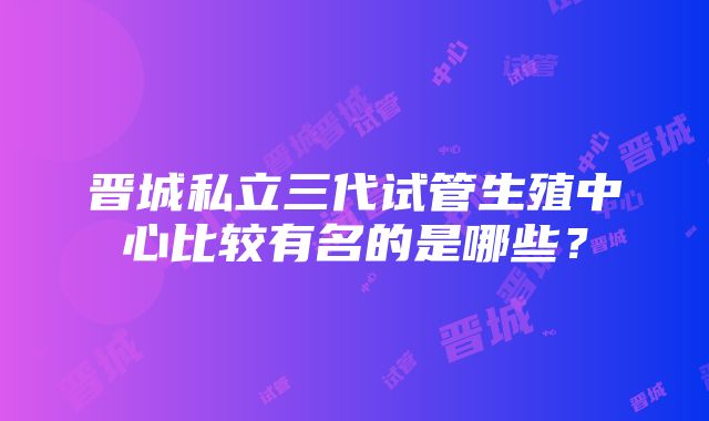 晋城私立三代试管生殖中心比较有名的是哪些？