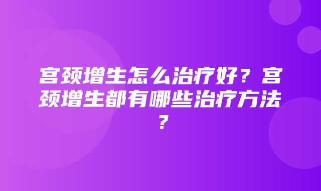 宫颈增生怎么治疗好？宫颈增生都有哪些治疗方法？