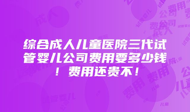 综合成人儿童医院三代试管婴儿公司费用要多少钱！费用还贵不！