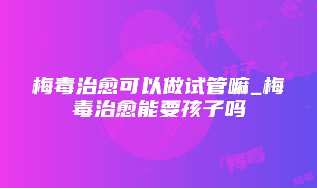 梅毒治愈可以做试管嘛_梅毒治愈能要孩子吗