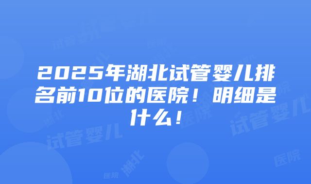 2025年湖北试管婴儿排名前10位的医院！明细是什么！