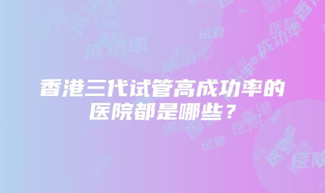 香港三代试管高成功率的医院都是哪些？