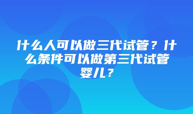 什么人可以做三代试管？什么条件可以做第三代试管婴儿？