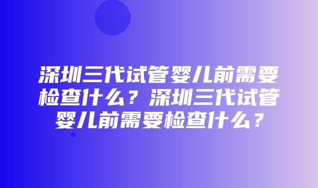 深圳三代试管婴儿前需要检查什么？深圳三代试管婴儿前需要检查什么？