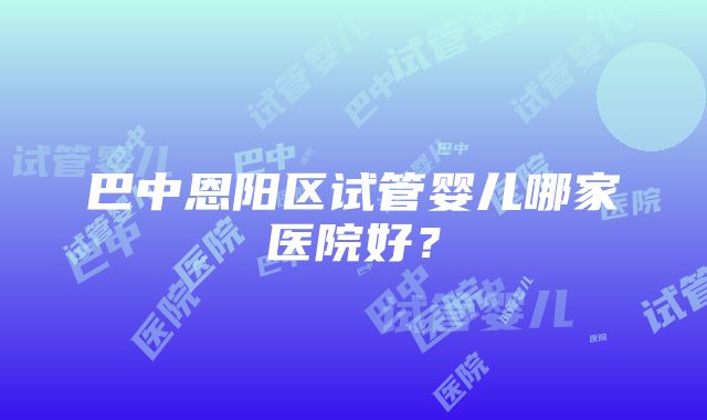 巴中恩阳区试管婴儿哪家医院好？