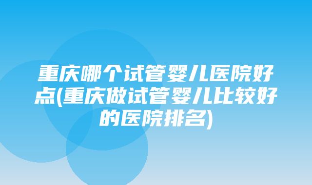 重庆哪个试管婴儿医院好点(重庆做试管婴儿比较好的医院排名)