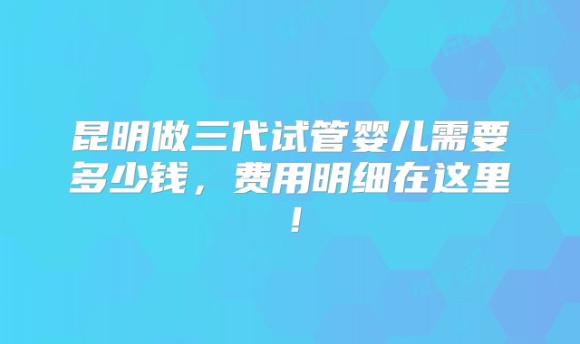 昆明做三代试管婴儿需要多少钱，费用明细在这里！