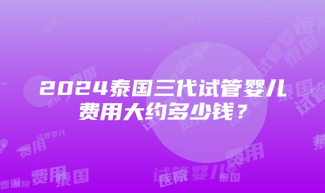 2024泰国三代试管婴儿费用大约多少钱？