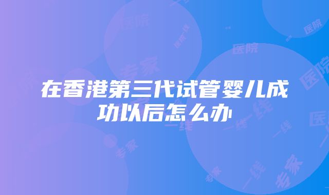 在香港第三代试管婴儿成功以后怎么办