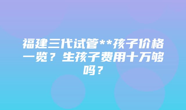 福建三代试管**孩子价格一览？生孩子费用十万够吗？