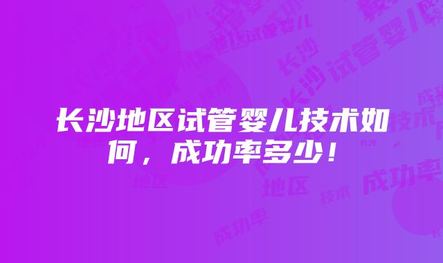 长沙地区试管婴儿技术如何，成功率多少！