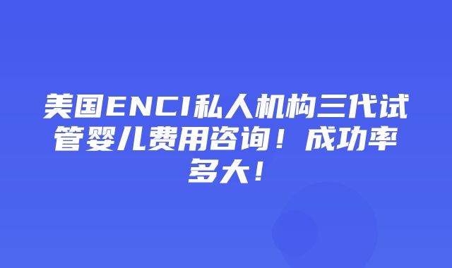 美国ENCI私人机构三代试管婴儿费用咨询！成功率多大！