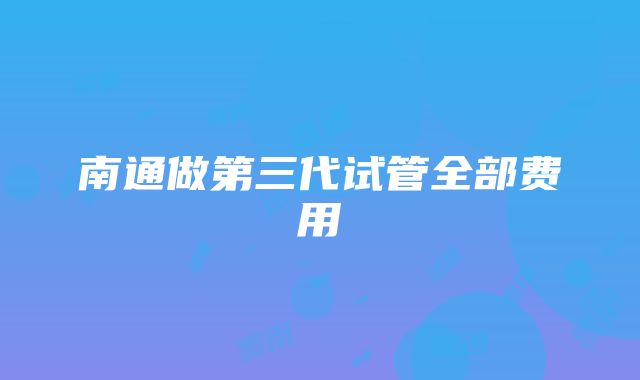 南通做第三代试管全部费用