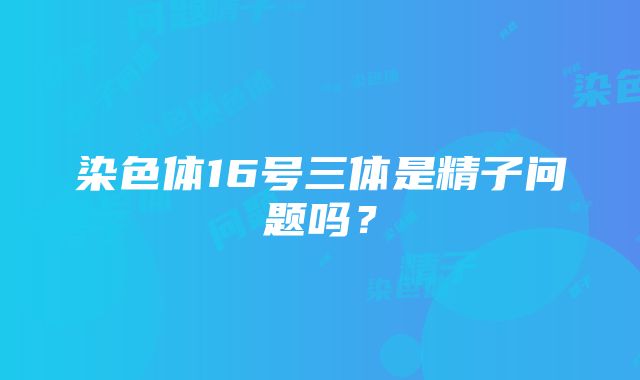 染色体16号三体是精子问题吗？