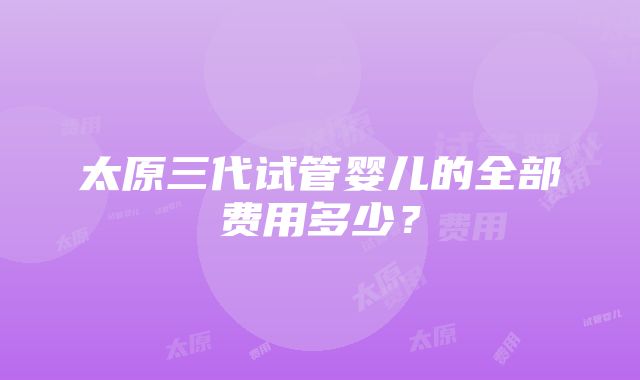 太原三代试管婴儿的全部费用多少？