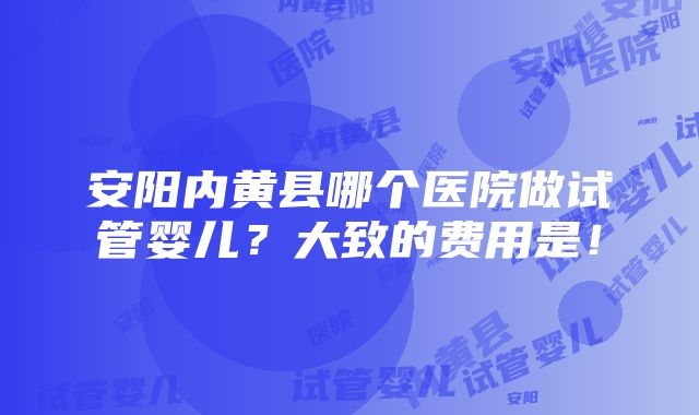 安阳内黄县哪个医院做试管婴儿？大致的费用是！