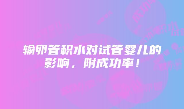 输卵管积水对试管婴儿的影响，附成功率！