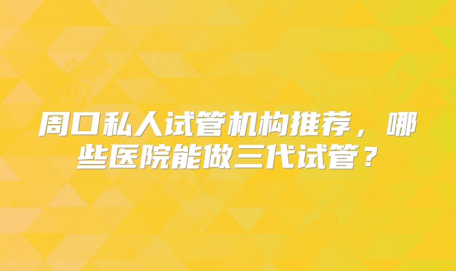 周口私人试管机构推荐，哪些医院能做三代试管？