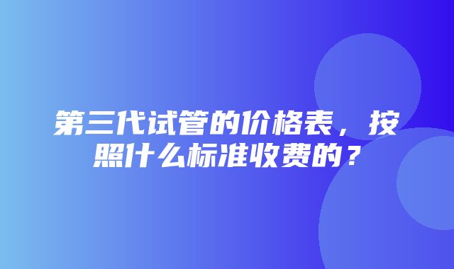 第三代试管的价格表，按照什么标准收费的？