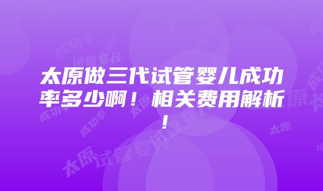 太原做三代试管婴儿成功率多少啊！相关费用解析！