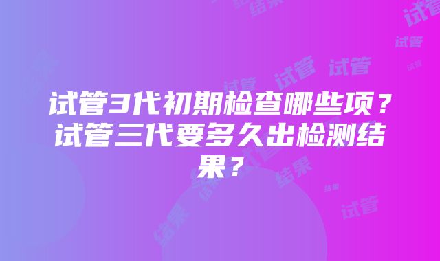 试管3代初期检查哪些项？试管三代要多久出检测结果？