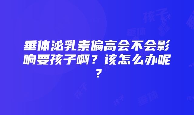 垂体泌乳素偏高会不会影响要孩子啊？该怎么办呢？