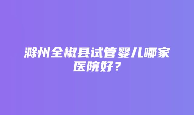 滁州全椒县试管婴儿哪家医院好？