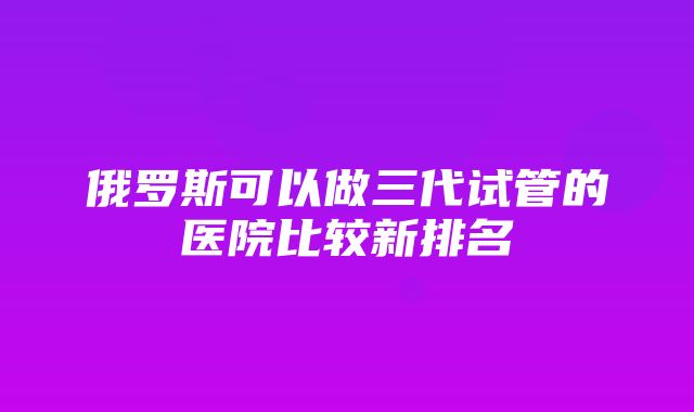 俄罗斯可以做三代试管的医院比较新排名