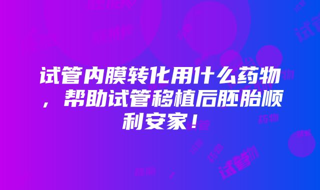 试管内膜转化用什么药物，帮助试管移植后胚胎顺利安家！