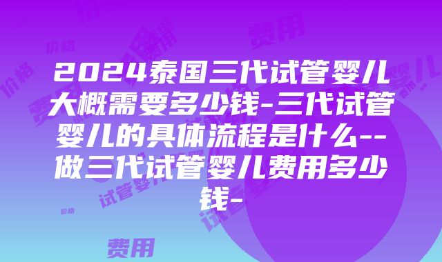 2024泰国三代试管婴儿大概需要多少钱-三代试管婴儿的具体流程是什么--做三代试管婴儿费用多少钱-