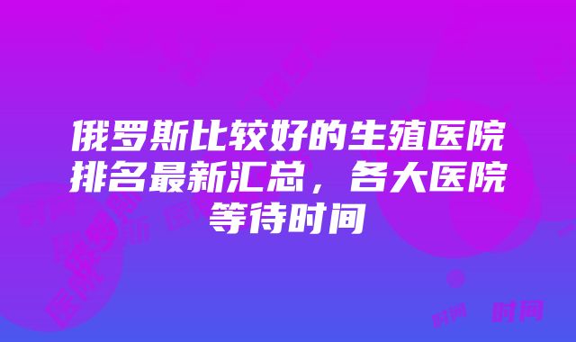 俄罗斯比较好的生殖医院排名最新汇总，各大医院等待时间