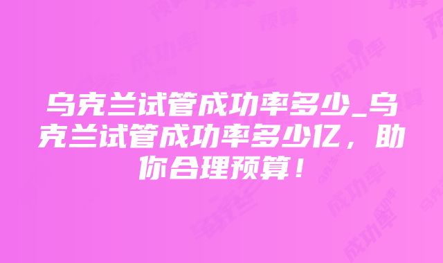 乌克兰试管成功率多少_乌克兰试管成功率多少亿，助你合理预算！