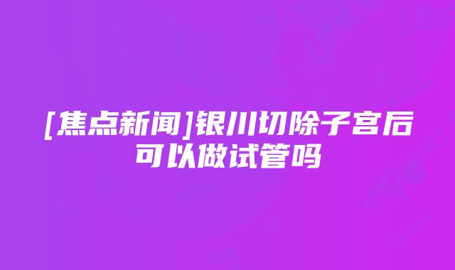 [焦点新闻]银川切除子宫后可以做试管吗