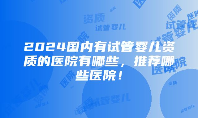 2024国内有试管婴儿资质的医院有哪些，推荐哪些医院！