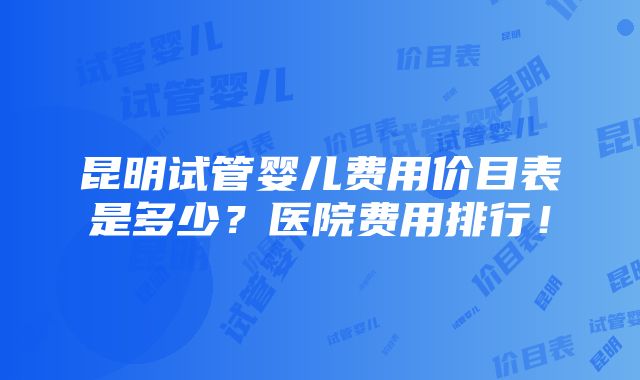 昆明试管婴儿费用价目表是多少？医院费用排行！