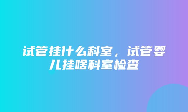 试管挂什么科室，试管婴儿挂啥科室检查